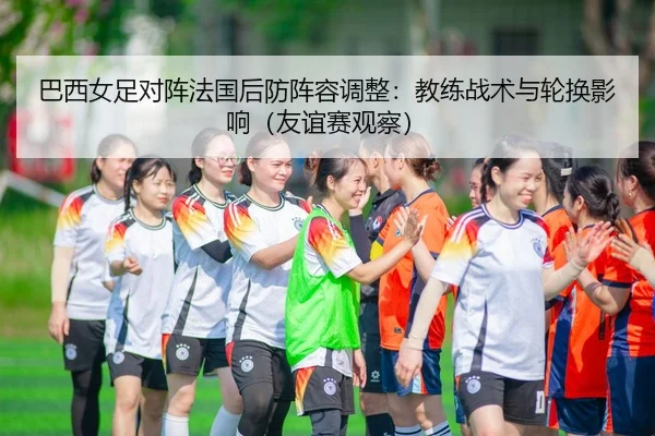巴西女足对阵法国后防阵容调整：教练战术与轮换影响（友谊赛观察）